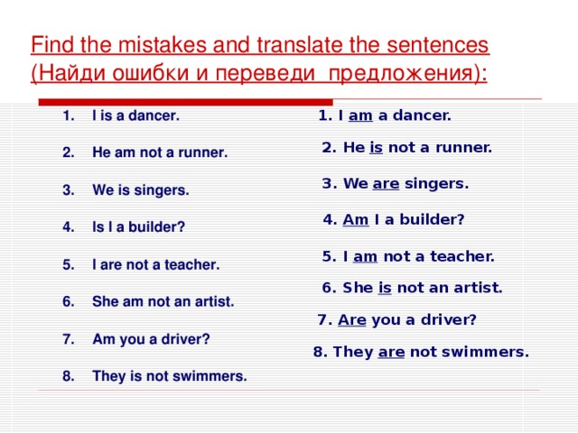 Find the mistakes and translate the sentences ( Найди ошибки и переведи предложения ) : 1. I am a dancer. I is a dancer.  He am not a runner.  We is singers.  Is I a builder?  I are not a teacher.  She am not an artist.  Am you a driver?  They is not swimmers. 2. He is not a runner. 3. We are singers.  4. Am I a builder? 5. I am not a teacher. 6. She is not an artist. 7. Are you a driver? 8. They are not swimmers.