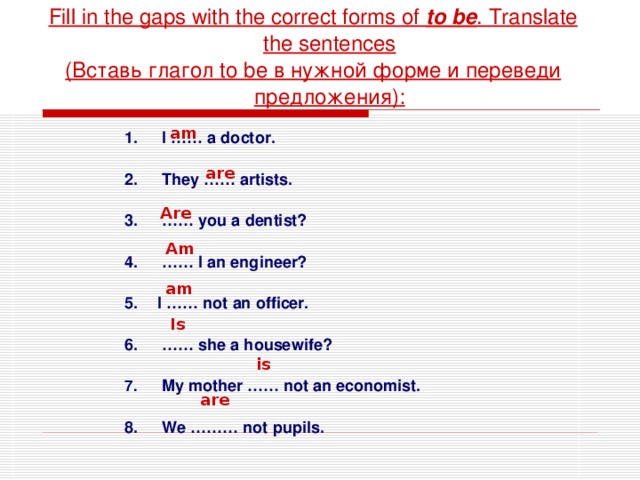 Fill in the gaps with the correct forms of to be . Translate the sentences ( Вставь глагол to be в нужной форме и  переведи предложения ) : am  I …… a doctor.   They …… artists.  …… you a dentist?  …… I an engineer?  I …… not an officer.  …… she a housewife?   My mother …… not an economist.   We ……… not pupils. are Are Am am Is is are