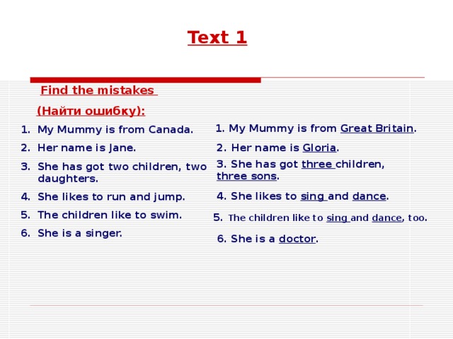 Text 1  Find the mistakes  ( Найти ошибку ): My Mummy is from Canada. Her name is Jane. She has got two children, two daughters. She likes to run and jump. The children like to swim. She is a singer. 1. My Mummy is from Great Britain . 2.  Her name is Gloria . 3. She has got three children, three sons . 4. She likes to sing and dance . 5. The children like to sing and dance , too. 6. She is a doctor .