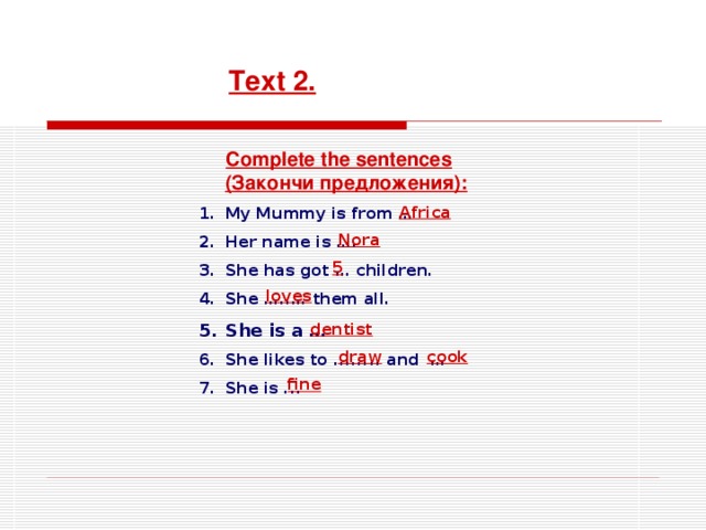 Text 2.  Complete the sentences ( Закончи предложения ): My Mummy is from … Her name is …. She has got … children. She …..… them all. She is a … She likes to ........ and … She is ...  Africa Nora 5 loves dentist draw cook fine