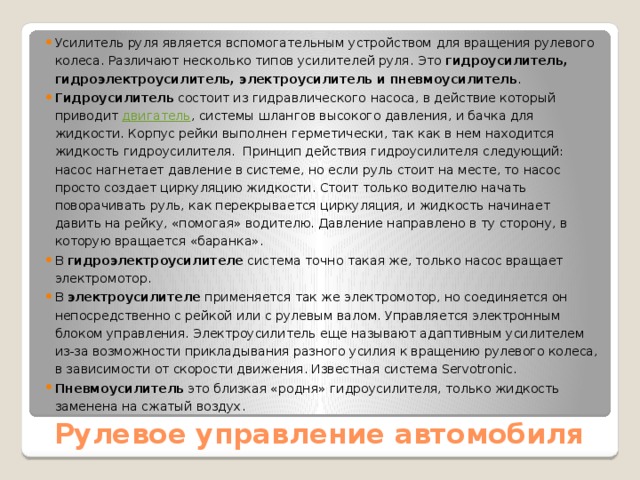 Усилитель руля является вспомогательным устройством для вращения рулевого колеса. Различают несколько типов усилителей руля. Это  гидроусилитель, гидроэлектроусилитель, электроусилитель и пневмоусилитель . Гидроусилитель  состоит из гидравлического насоса, в действие который приводит  двигатель