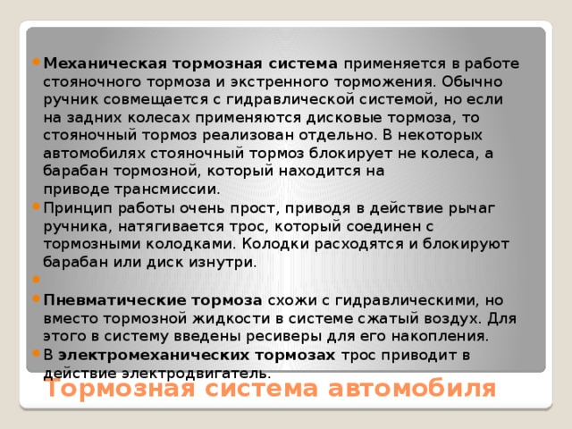 Механическая тормозная система  применяется в работе стояночного тормоза и экстренного торможения. Обычно ручник совмещается с гидравлической системой, но если на задних колесах применяются дисковые тормоза, то стояночный тормоз реализован отдельно. В некоторых автомобилях стояночный тормоз блокирует не колеса, а барабан тормозной, который находится на приводе трансмиссии. Принцип работы очень прост, приводя в действие рычаг ручника, натягивается трос, который соединен с тормозными колодками. Колодки расходятся и блокируют барабан или диск изнутри.   Пневматические тормоза  схожи с гидравлическими, но вместо тормозной жидкости в системе сжатый воздух. Для этого в систему введены ресиверы для его накопления. В  электромеханических тормозах  трос приводит в действие электродвигатель.