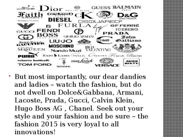 But most importantly, our dear dandies and ladies – watch the fashion, but do not dwell on Dolce&Gabbana, Armani, Lacoste, Prada, Gucci, Calvin Klein, Hugo Boss AG , Chanel. Seek out your style and your fashion and be sure – the fashion 2015 is very loyal to all innovations!