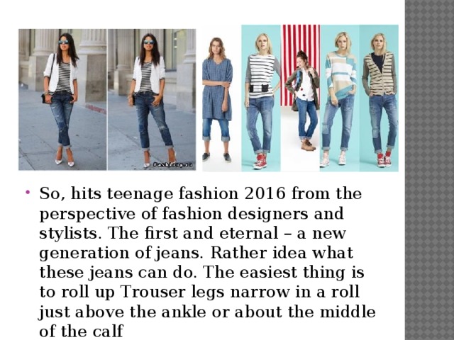 So, hits teenage fashion 2016 from the perspective of fashion designers and stylists. The first and eternal – a new generation of jeans. Rather idea what these jeans can do. The easiest thing is to roll up Trouser legs narrow in a roll just above the ankle or about the middle of the calf