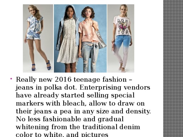 Really new 2016 teenage fashion – jeans in polka dot. Enterprising vendors have already started selling special markers with bleach, allow to draw on their jeans a pea in any size and density. No less fashionable and gradual whitening from the traditional denim color to white, and pictures