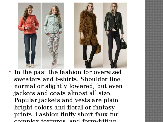 In the past the fashion for oversized sweaters and t-shirts. Shoulder line normal or slightly lowered, but even jackets and coats almost all size. Popular jackets and vests are plain bright colors and floral or fantasy prints. Fashion fluffy short faux fur complex textures, and form-fitting jackets of skin