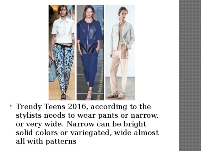 Trendy Teens 2016, according to the stylists needs to wear pants or narrow, or very wide. Narrow can be bright solid colors or variegated, wide almost all with patterns