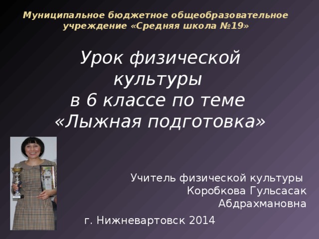 Муниципальное бюджетное общеобразовательное учреждение «Средняя школа №19» Урок физической культуры в 6 классе по теме «Лыжная подготовка» Учитель физической культуры Коробкова Гульсасак Абдрахмановна г. Нижневартовск 2014