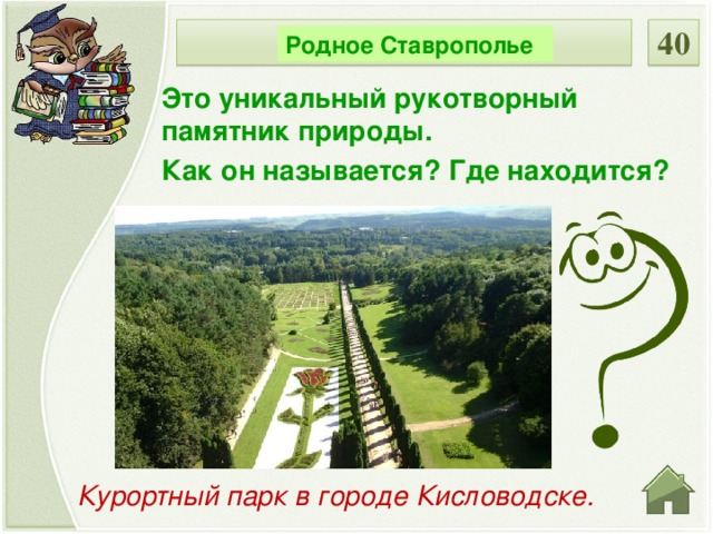 40 НОМИНАЦИЯ Родное Ставрополье Это уникальный рукотворный памятник природы. Как он называется? Где находится? Курортный парк в городе Кисловодске.