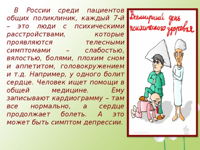 В России среди пациентов общих поликлиник, каждый 7-й – это люди с психическими расстройствами, которые проявляются телесными симптомами – слабостью, вялостью, болями, плохим сном и аппетитом, головокружением и т.д. Например, у одного болит сердце. Человек ищет помощи в общей медицине. Ему записывают кардиограмму – там все нормально, а сердце продолжает болеть. А это может быть симптом депрессии.