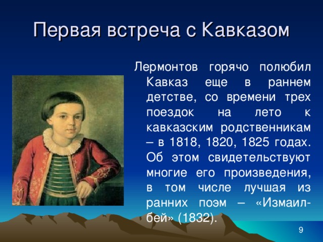 Первая встреча с Кавказом Лермонтов горячо полюбил Кавказ еще в раннем детстве, со времени трех поездок на лето к кавказским родственникам – в 1818, 1820, 1825 годах. Об этом свидетельствуют многие его произведения, в том числе лучшая из ранних поэм – «Измаил-бей» (1832).