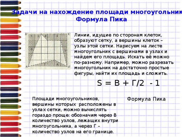 Задачи на нахождение площади многоугольника. Формула Пика Линии, идущие по сторонам клеток, образуют сетку, а вершины клеток – узлы этой сетки. Нарисуем на листе многоугольник с вершинами в узлах и найдем его площадь. Искать её можно по-разному. Например, можно разрезать многоугольник на достаточно простые фигуры, найти их площадь и сложить. S = В + Г/2 - 1  Площади многоугольников, вершины которых расположены в узлах сетки, можно вычислять гораздо проще: обозначим через В количество узлов, лежащих внутри многоугольника, а через Г – количество узлов на его границе. Формула Пика