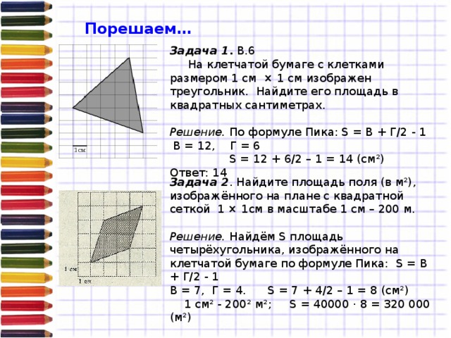 Порешаем… Задача 1 . В.6  На клетчатой бумаге с клетками размером 1 см × 1 см изображен треугольник. Найдите его площадь в квадратных сантиметрах.  Решение. По формуле Пика: S = В + Г/2 - 1   В = 12, Г = 6   S = 12 + 6/2 – 1 = 14 (см²) Ответ: 14 Задача 2 . Найдите площадь поля (в м²), изображённого на плане с квадратной сеткой 1 × 1см в масштабе 1 см – 200 м.  Решение. Найдём S площадь четырёхугольника, изображённого на клетчатой бумаге по формуле Пика: S = В + Г/2 - 1 В = 7, Г = 4. S = 7 + 4/2 – 1 = 8 (см²)  1 см² - 200² м²; S = 40000 · 8 = 320 000 (м²) Ответ: 320 000 м²