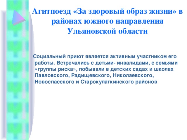 Агитпоезд «За здоровый образ жизни» в районах южного направления Ульяновской области  Социальный приют является активным участником его работы. Встречались с детьми- инвалидами, с семьями «группы риска», побывали в детских садах и школах Павловского, Радищевского, Николаевского, Новоспасского и Старокулаткинского районов