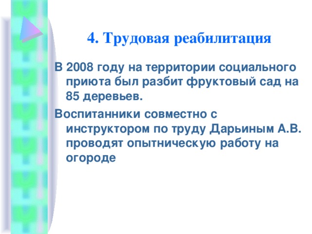 4. Трудовая реабилитация В 2008 году на территории социального приюта был разбит фруктовый сад на 85 деревьев. Воспитанники совместно с инструктором по труду Дарьиным А.В. проводят опытническую работу на огороде