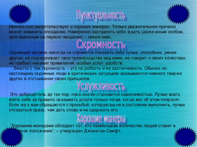 Именно она свидетельствует о хороших манерах. Только уважительная причина может извинить опоздание. Намеренно заставлять себя ждать (даже юным особам, приглашенным на первое свидание) – невежливо.  Скромный человек никогда не стремится показать себя лучше, способнее, умнее других, не подчеркивает свое превосходство над ними, не говорит о своих качествах, не требует никаких привилегий, особых услуг, удобств.  Вместе с тем скромность – это не робость и не застенчивость. Обычно по-настоящему скромные люди в критических ситуациях оказываются намного тверже других в отстаивании своих принципов.    Это добродетель до тех пор, пока она не становится навязчивостью. Лучше всего взять себе за правило оказывать услуги только тогда, когда вас об этом попросят. Если же к вам обращаются с просьбой, которую вы не в состоянии выполнить, лучше отказаться сразу, чем дать слово и не сдержать его.   “ Хорошими манерами обладает тот, кто наименьшее количество людей ставит в неловкое положение”, – утверждал Джонатан Свифт.