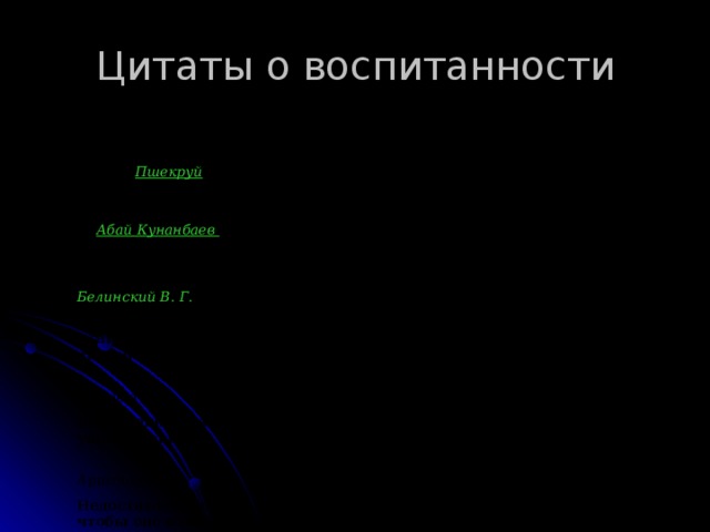 Цитаты о воспитанности Хорошее воспитание — это способность переносить плохое воспитание других.    Пшекруй Дорожи не тем, что сын отца; гордись тем, что ты - сын человека.   Абай Кунанбаев Воспитание — великое дело: им решается участь человека.  Белинский В. Г.  Хорошее воспитание не в том, что ты не прольешь соуса на скатерть, а в том, что ты не заметишь, если это сделает кто-нибудь другой.  Чехов А. П. Воспитание нуждается в трех вещах: в даровании, науке, упражнении.  Аристотель  Недостаточно, чтобы воспитание только не портило нас, - нужно, чтобы оно изменяло нас к лучшему.  М. Монтень  Нет столь дурного человека, которого бы хорошее воспитание не сделало лучшим.  Белинский В. Г.