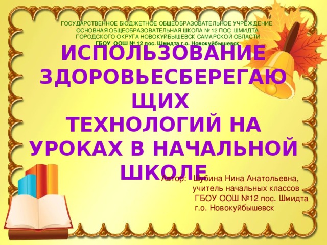 ГОСУДАРСТВЕННОЕ БЮДЖЕТНОЕ ОБЩЕОБРАЗОВАТЕЛЬНОЕ УЧРЕЖДЕНИЕ ОСНОВНАЯ ОБЩЕОБРАЗОВАТЕЛЬНАЯ ШКОЛА № 12 ПОС .ШМИДТА  ГОРОДСКОГО ОКРУГА НОВОКУЙБЫШЕВСК САМАРСКОЙ ОБЛАСТИ ГБОУ ООШ № 12 пос. Шмидта г.о. Новокуйбышевск ИСПОЛЬЗОВАНИЕ ЗДОРОВЬЕСБЕРЕГАЮЩИХ  ТЕХНОЛОГИЙ НА УРОКАХ В НАЧАЛЬНОЙ ШКОЛЕ Автор: Шубина Нина Анатольевна,  учитель начальных классов  ГБОУ ООШ №12 пос. Шмидта  г.о. Новокуйбышевск