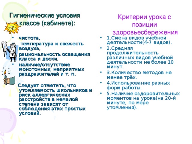 Гигиенические условия в классе (кабинете): Критерии урока с позиции  здоровьесбережения чистота,  температура и свежесть воздуха, рациональность освещения класса и доски, наличие/отсутствие монотонных, неприятных раздражителей и т. п. 1.Смена видов учебной деятельности(4-7 видов). 2.Средняя продолжительность различных видов учебной деятельности не более 10 минут. 3.Количество методов не менее трёх. 4.Использование разных форм работы. 5.Наличие оздоровительных моментов на уроке(на 20-й минуте, по мере утомления).   Следует отметить, что утомляемость школьников и риск аллергических расстройств в немалой степени зависят от соблюдения этих простых условий.