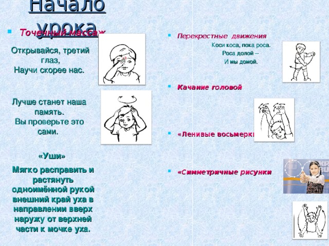 Начало урока Точечный массаж Перекрестные движения Коси коса, пока роса. Роса долой – И мы домой. Качание головой     « Ленивые восьмерки»    «Симметричные рисунки Открывайся, третий глаз,  Научи скорее нас. Лучше станет наша память.  Вы проверьте это сами.  «Уши» Мягко расправить и растянуть одноимённой рукой внешний край уха в направлении вверх наружу от верхней части к мочке уха.