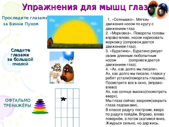 Упражнения для мышц глаз Проследите глазами  за Винни Пухом .  1. «Солнышко». Мягкие движения носом по кругу с движением глаз. 2. «Морковка». Повороты головы вправо-влево, носом нарисовать морковку (сопровождается движением глаз). 3. «Буратино». Буратино рисует своим длинным любопытным носом (сопровождается движением глаз). 4. «Ах, как долго мы писали». Ах, как долго мы писали, глазки у ребят устали(поморгать глазами). Посмотрите все в окно, (вправо-влево) Ах, как солнце высоко(посмотреть вверх), Мы глаза сейчас закроем(закрыть глаза ладошками), В классе радугу построим, вверх по радуге пойдём, Вправо, влево повернём, а потом скатимся вниз, Жмурься сильно, но держись. Следите глазами  за большой пчелой ОФТАЛЬМО ТРЕНАЖЁРЫ.