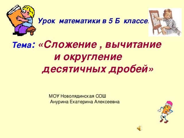 Урок математики в 5 Б классе. Тема : «Сложение , вычитание и округление  десятичных дробей» МОУ Новолядинская СОШ  Анурина Екатерина Алексеевна