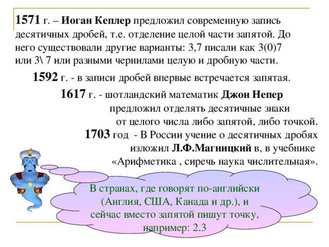 1571 г. – Иоган  Кеплер предложил современную запись десятичных дробей, т.е. отделение целой части запятой. До него существовали другие варианты: 3,7 писали как 3(0)7 или 3\ 7 или разными чернилами целую и дробную части.  1592 г. - в записи дробей впервые встречается запятая.  1617 г. - шотландский математик Джон Непер    предложил отделять десятичные знаки от целого числа либо запятой, либо точкой. 1703 год - В России учение о десятичных дробях изложил Л.Ф.Магницкий в, в учебнике «Арифметика , сиречь наука числительная». В странах, где говорят по-английски (Англия, США, Канада и др.), и сейчас вместо запятой пишут точку, например: 2.3