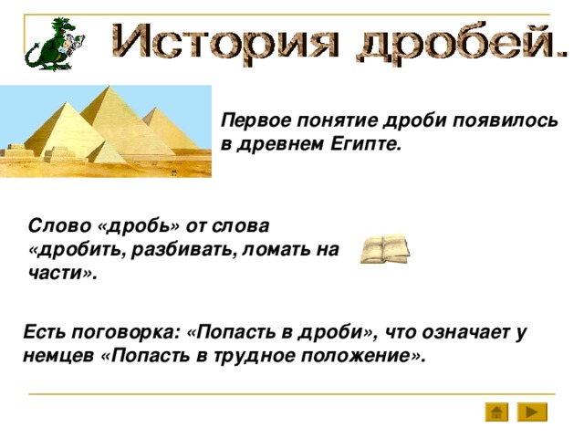 Первое понятие дроби появилось в древнем Египте. Слово «дробь» от слова «дробить, разбивать, ломать на части». Есть поговорка: «Попасть в дроби», что означает у немцев «Попасть в трудное положение».