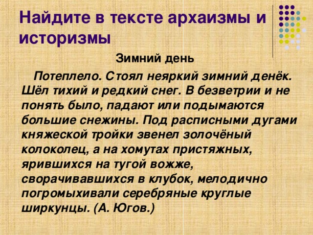 Найдите в тексте архаизмы и историзмы Зимний день   Потеплело. Стоял неяркий зимний денёк. Шёл тихий и редкий снег. В безветрии и не понять было, падают или подымаются большие снежины. Под расписными дугами княжеской тройки звенел золочёный колоколец, а на хомутах пристяжных, ярившихся на тугой вожже, сворачивавшихся в клубок, мелодично погромыхивали серебряные круглые ширкунцы. (А. Югов.)