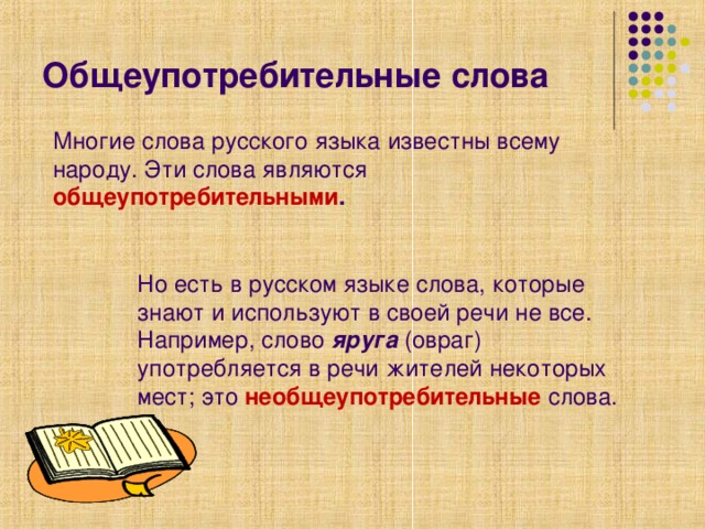 Общеупотребительные слова Многие слова русского языка известны всему народу. Эти слова являются общеупотребительными . Но есть в русском языке слова, которые знают и используют в своей речи не все. Например, слово яруга (овраг) употребляется в речи жителей некоторых мест; это необщеупотребительные  слова.