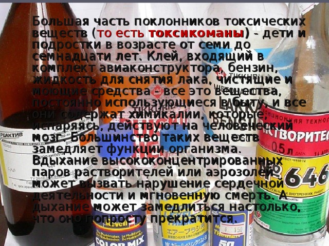 Большая часть поклонников токсических веществ ( то есть токсикоманы ) - дети и подростки в возрасте от семи до семнадцати лет. Клей, входящий в комплект авиаконструктора, бензин, жидкость для снятия лака, чистящие и моющие средства - все это вещества, постоянно использующиеся в быту, и все они содержат химикалии, которые, испаряясь, действуют на человеческий мозг. Большинство таких веществ замедляет функции организма. Вдыхание высококонцентрированных паров растворителей или аэрозолей может вызвать нарушение сердечной деятельности и мгновенную смерть. А дыхание может замедлиться настолько, что оно попросту прекратится.