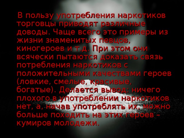 В пользу употребления наркотиков торговцы приводят различные доводы. Чаще всего это примеры из жизни знаменитых певцов, киногероев и т.д. При этом они всячески пытаются доказать связь потребления наркотиков с положительными качествами героев (ловкие, смелые, красивые, богатые). Делается вывод: ничего плохого в употреблении наркотиков нет, а, начав употреблять их, можно больше походить на этих героев – кумиров молодежи.