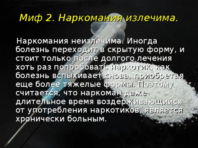 Миф 2. Наркомания излечима.  Наркомания неизлечима. Иногда болезнь переходит в скрытую форму, и стоит только после долгого лечения хоть раз попробовать наркотик, как болезнь вспыхивает снова, приобретая еще более тяжелые формы. Поэтому считается, что наркоман даже длительное время воздерживающийся от употребления наркотиков, является хронически больным.