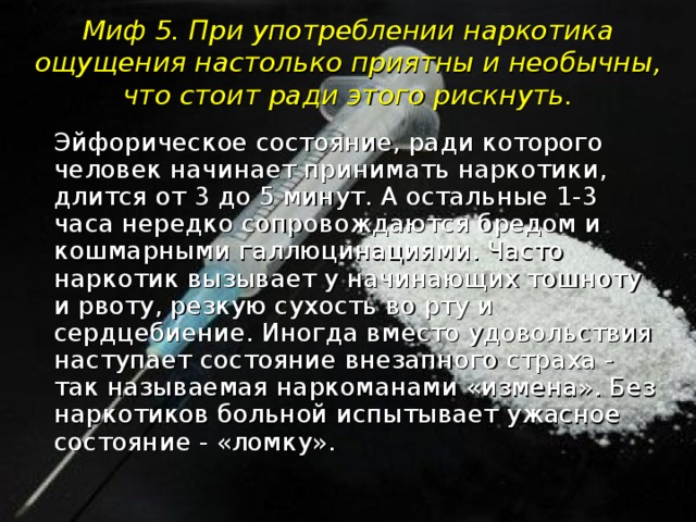 Миф 5. При употреблении наркотика ощущения настолько приятны и необычны, что стоит ради этого рискнуть.  Эйфорическое состояние, ради которого человек начинает принимать наркотики, длится от 3 до 5 минут. А остальные 1-3 часа нередко сопровождаются бредом и кошмарными галлюцинациями. Часто наркотик вызывает у начинающих тошноту и рвоту, резкую сухость во рту и сердцебиение. Иногда вместо удовольствия наступает состояние внезапного страха - так называемая наркоманами «измена». Без наркотиков больной испытывает ужасное состояние - «ломку».