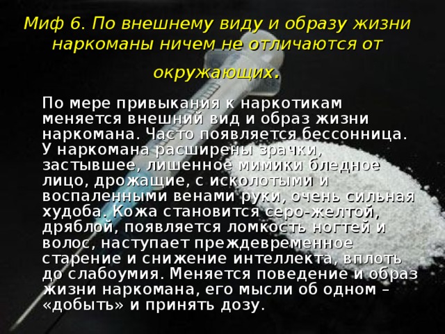 Миф 6. По внешнему виду и образу жизни наркоманы ничем не отличаются от окружающих .  По мере привыкания к наркотикам меняется внешний вид и образ жизни наркомана. Часто появляется бессонница. У наркомана расширены зрачки, застывшее, лишенное мимики бледное лицо, дрожащие, с исколотыми и воспаленными венами руки, очень сильная худоба. Кожа становится серо-желтой, дряблой, появляется ломкость ногтей и волос, наступает преждевременное старение и снижение интеллекта, вплоть до слабоумия. Меняется поведение и образ жизни наркомана, его мысли об одном – «добыть» и принять дозу.