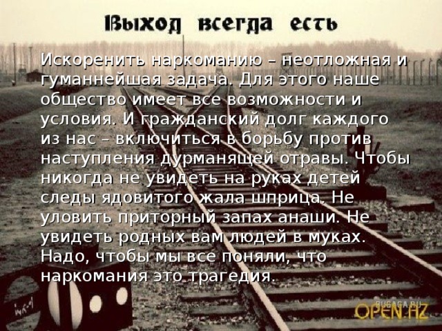 Искоренить наркоманию – неотложная и гуманнейшая задача. Для этого наше общество имеет все возможности и условия. И гражданский долг каждого из нас – включиться в борьбу против наступления дурманящей отравы. Чтобы никогда не увидеть на руках детей следы ядовитого жала шприца. Не уловить приторный запах анаши. Не увидеть родных вам людей в муках. Надо, чтобы мы все поняли, что наркомания это трагедия.