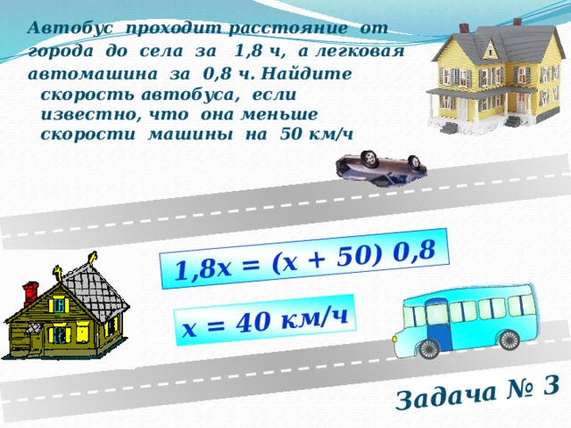 Задача № 3 1,8х = (х + 50) 0,8 х = 40 км/ч Автобус проходит расстояние от города до села за 1,8 ч, а легковая автомашина за 0,8 ч. Найдите скорость автобуса, если известно, что она меньше скорости машины на 50 км/ч