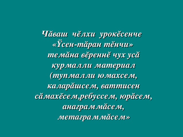 Чăваш чĕлхи урокĕсенче «Ÿсен-тăран тĕнчи» темăна вĕреннĕ чух усă курмалли материал (тупмалли юмахсем, каларăшсем, ваттисен сăмахĕсем,ребуссем, юрăсем, анаграммăсем, метаграммăсем»