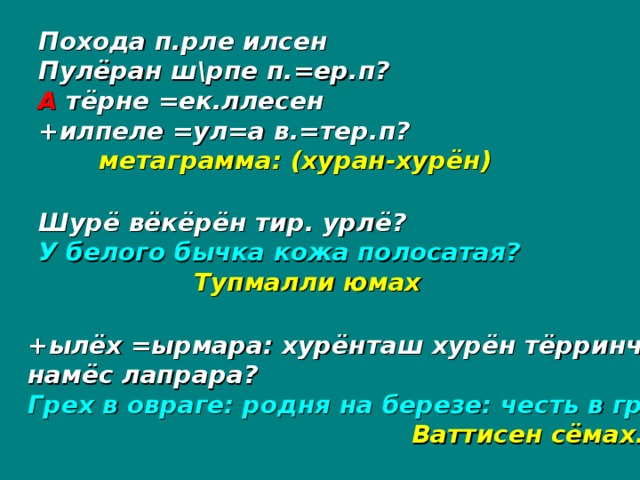 Похода п.рле илсен Пулёран ш\рпе п.=ер.п? А тёрне =ек.ллесен +илпеле =ул=а в.=тер.п?  метаграмма: (хуран-хурён) Шурё вёкёрён тир. урлё? У белого бычка кожа полосатая?  Тупмалли юмах +ылёх =ырмара: хурёнташ хурён тёрринче: намёс лапрара? Грех в овраге: родня на березе: честь в грязи?       Ваттисен сёмах.