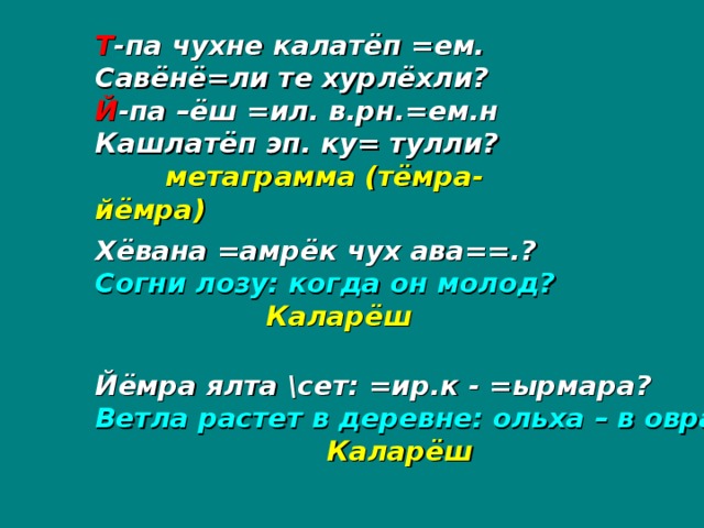 Т -па чухне калатёп =ем. Савёнё=ли те хурлёхли? Й -па –ёш =ил. в.рн.=ем.н Кашлатёп эп. ку= тулли?  метаграмма (тёмра-йёмра) Хёвана =амрёк чух ава==.? Согни лозу: когда он молод?  Каларёш Йёмра ялта \сет: =ир.к - =ырмара? Ветла растет в деревне: ольха – в овраге?   Каларёш