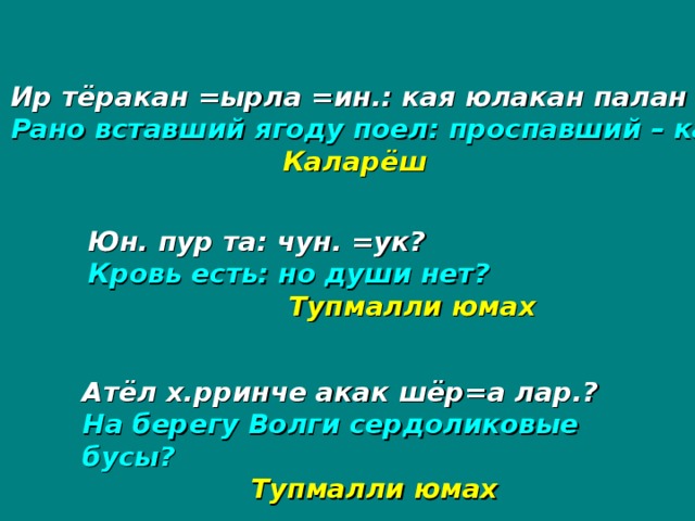 Ир тёракан =ырла =ин.: кая юлакан палан =ин.? Рано вставший ягоду поел: проспавший – калину?  Каларёш Юн. пур та: чун. =ук? Кровь есть: но души нет?   Тупмалли юмах Атёл х.рринче акак шёр=а лар.? На берегу Волги сердоликовые бусы?  Тупмалли юмах