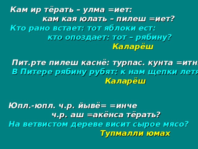 Кам ир тёрать – улма =иет:  кам кая юлать – пилеш =иет? Кто рано встает: тот яблоки ест:  кто опоздает: тот – рябину?      Каларёш  Пит.рте пилеш каснё: турпас. кунта =итн.? В Питере рябину рубят: к нам щепки летят?     Каларёш Юпл.-юпл. ч.р. йывё= =инче  ч.р. аш =акёнса тёрать? На ветвистом дереве висит сырое мясо?     Тупмалли юмах