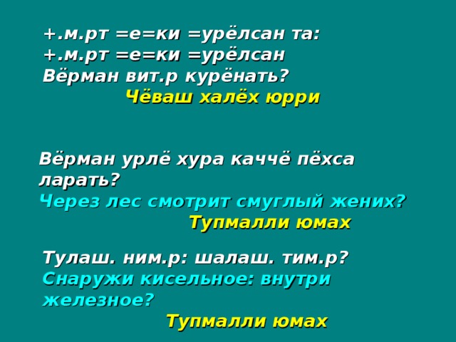 +.м.рт =е=ки =урёлсан та: +.м.рт =е=ки =урёлсан Вёрман вит.р курёнать?   Чёваш халёх юрри Вёрман урлё хура каччё пёхса ларать? Через лес смотрит смуглый жених?   Тупмалли юмах  Тулаш. ним.р: шалаш. тим.р? Снаружи кисельное: внутри железное?  Тупмалли юмах