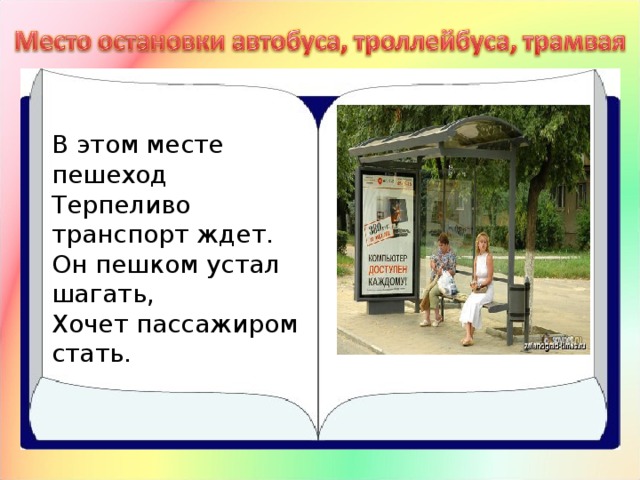 В этом месте пешеход  Терпеливо транспорт ждет.  Он пешком устал шагать,  Хочет пассажиром стать.