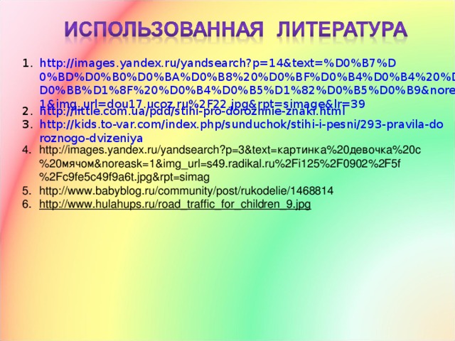 http://images.yandex.ru/yandsearch?p=14&text=%D0%B7%D0%BD%D0%B0%D0%BA%D0%B8%20%D0%BF%D0%B4%D0%B4%20%D0%B4%D0%BB%D1%8F%20%D0%B4%D0%B5%D1%82%D0%B5%D0%B9&noreask=1&img_url=dou17.ucoz.ru%2F22.jpg&rpt=simage&lr=39 http://little.com.ua/pdd/stihi-pro-dorozhnie-znaki.html http://kids.to-var.com/index.php/sunduchok/stihi-i-pesni/293-pravila-doroznogo-dvizeniya http://images.yandex.ru/yandsearch?p=3&text= картинка%20девочка%20с%20мячом& noreask=1&img_url=s49.radikal.ru%2Fi125%2F0902%2F5f%2Fc9fe5c49f9a6t.jpg&rpt=simag http://www.babyblog.ru/community/post/rukodelie/1468814 http://www.hulahups.ru/road_traffic_for_children_9.jpg