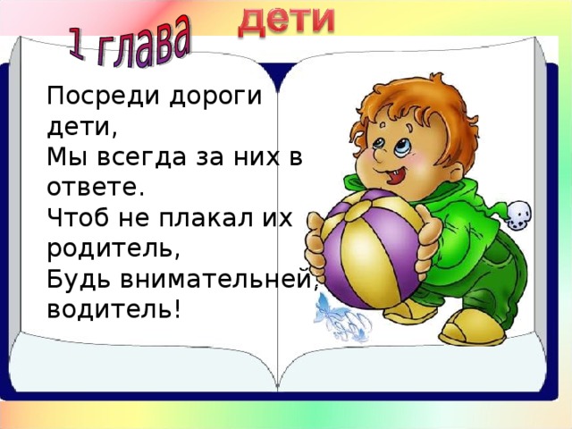 Посреди дороги дети,  Мы всегда за них в ответе.  Чтоб не плакал их родитель,  Будь внимательней, водитель!