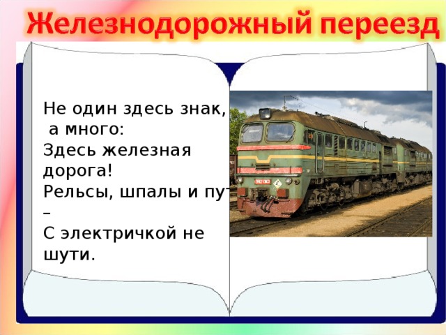 Не один здесь знак,  а много:  Здесь железная дорога!  Рельсы, шпалы и пути –  С электричкой не шути. 