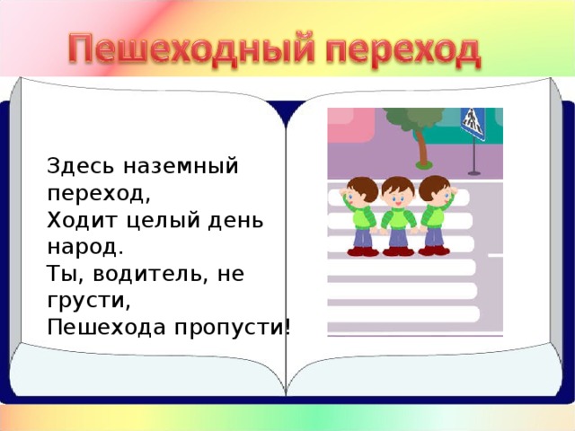 Здесь наземный переход,  Ходит целый день народ.  Ты, водитель, не грусти,  Пешехода пропусти!