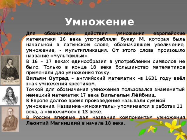 Умножение Для обозначения действия умножения европейские математики 16 века употребляли букву М , которая была начальной в латинском слове, обозначавшем увеличение, умножение, - мультипликация. От этого слова произошло название «мультфильм». В 16 – 17 веках единообразия в употреблении символов не было. Только в конце 18 века большинство математиков применяли для умножения точку. Вильям Оутред – английский математик –в 1631 году ввёл знак умножения крестиком. Точкой для обозначения умножения пользовался знаменитый немецкий математик 17 века Вильгельм Лёйбниц . В Европе долгое время произведение называли суммой умножения. Название «множитель» упоминается в работах 11 века, а «множимое» в 13 веке. В России впервые дал названия компонентам умножения Леонтий Магницкий в начале 18 века.