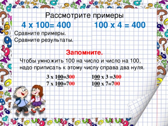 Рассмотрите примеры   4 х 100= 400 100 х 4 = 400  Сравните примеры.  Сравните результаты.   Запомните. Чтобы умножить 100 на число и число на 100,  надо приписать к этому числу справа два нуля.   3 х 1 00 =3 00 1 00 х 3 =3 00 7 х 1 00 =7 00 1 00 х 7=7 00